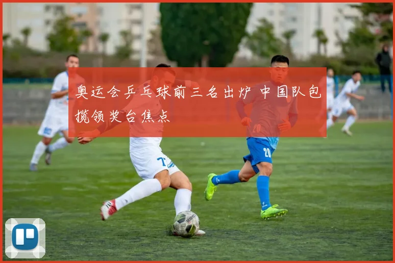 奥运会乒乓球前三名出炉 中国队包揽领奖台焦点