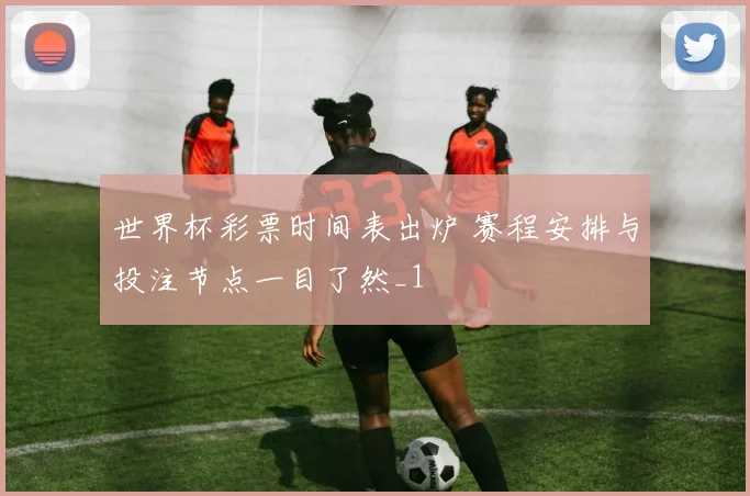 世界杯彩票时间表出炉 赛程安排与投注节点一目了然_1