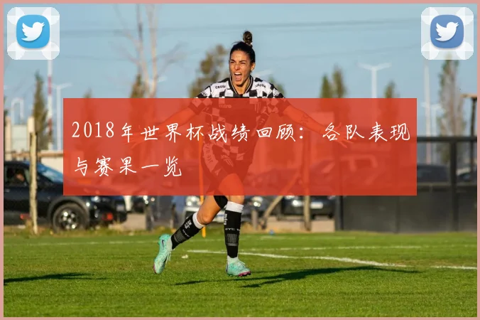 2018年世界杯战绩回顾：各队表现与赛果一览