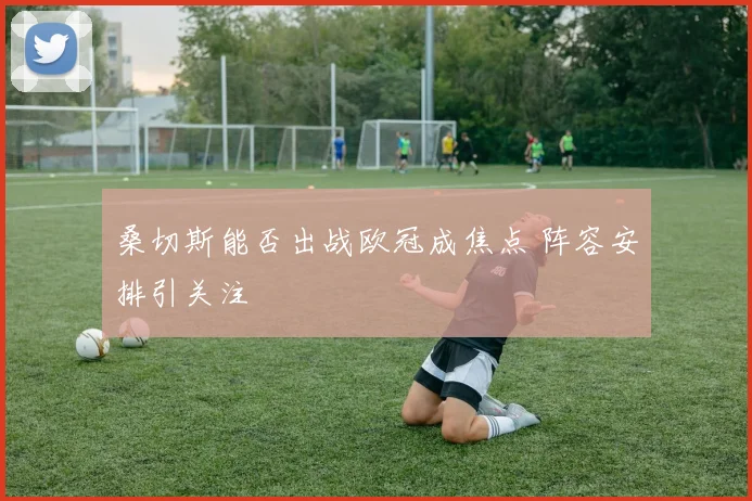 桑切斯能否出战欧冠成焦点 阵容安排引关注