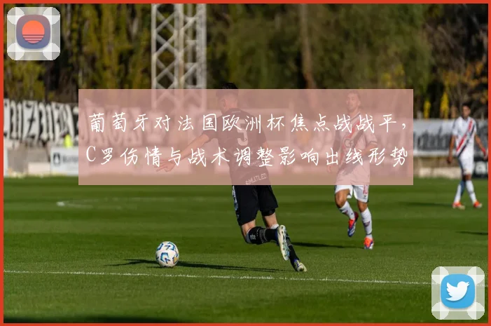 葡萄牙对法国欧洲杯焦点战战平，C罗伤情与战术调整影响出线形势