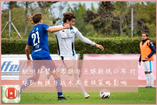 欧洲杯替补名额与点球新规公布 对球队轮换与战术及晋级策略影响