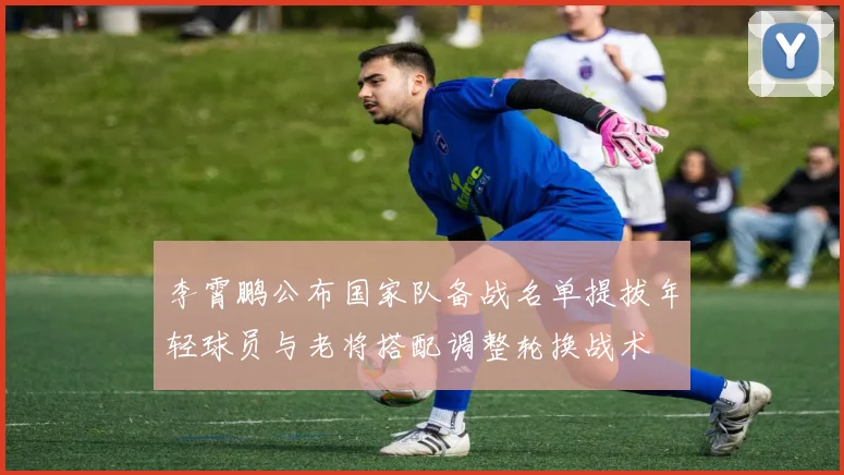 李霄鹏公布国家队备战名单提拔年轻球员与老将搭配调整轮换战术