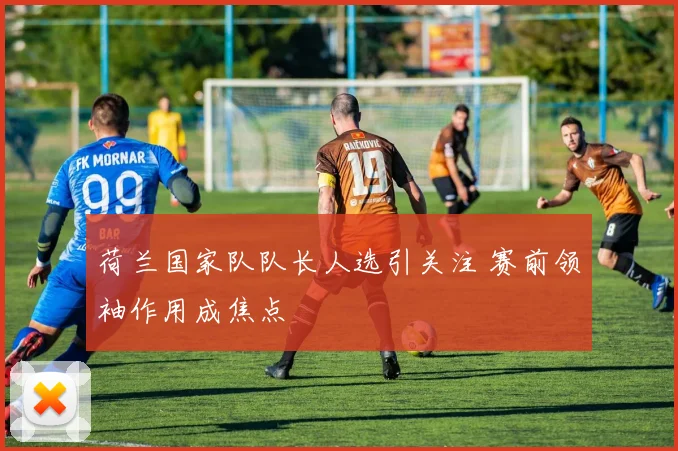 荷兰国家队队长人选引关注 赛前领袖作用成焦点