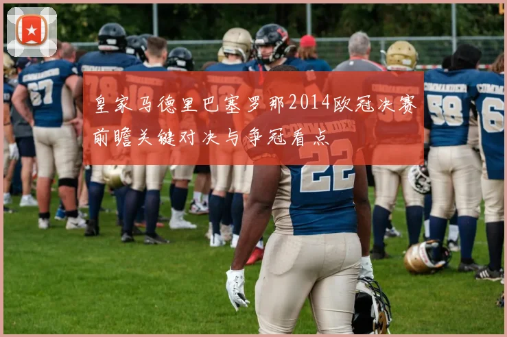 皇家马德里巴塞罗那2014欧冠决赛前瞻关键对决与争冠看点