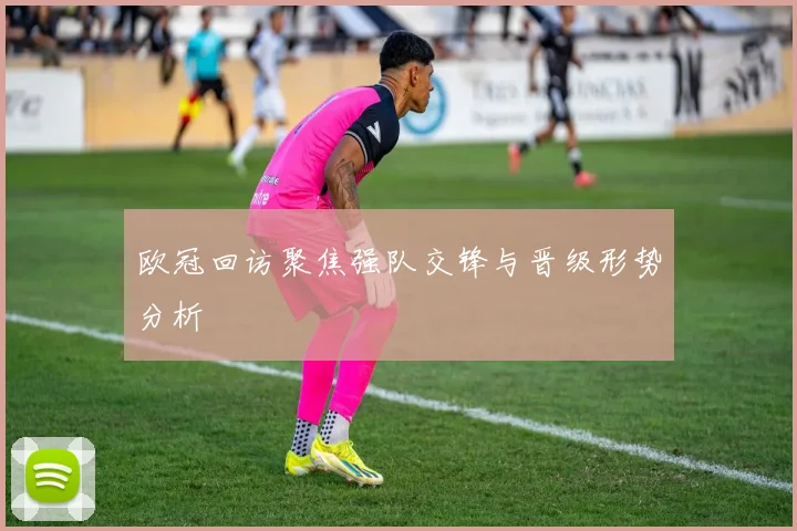 欧冠回访聚焦强队交锋与晋级形势分析