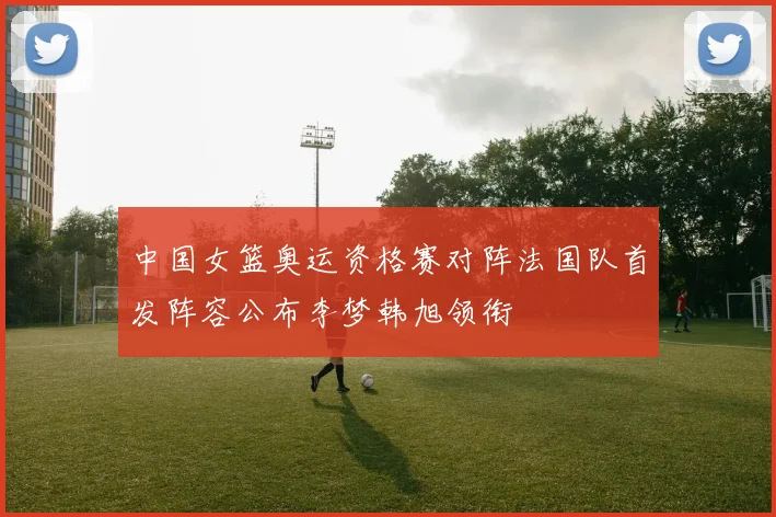 中国女篮奥运资格赛对阵法国队首发阵容公布李梦韩旭领衔