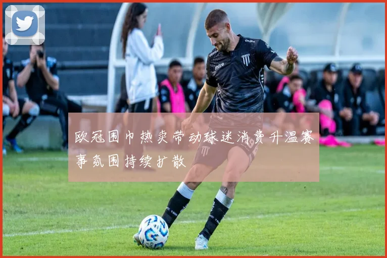 欧冠围巾热卖带动球迷消费升温赛事氛围持续扩散