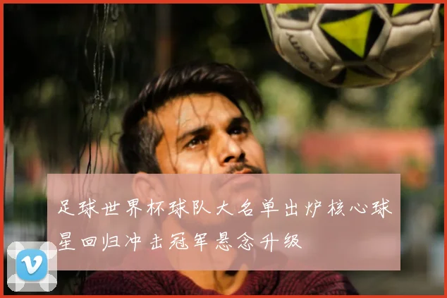 足球世界杯球队大名单出炉核心球星回归冲击冠军悬念升级