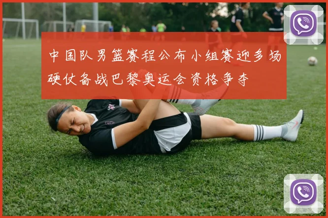 中国队男篮赛程公布小组赛迎多场硬仗备战巴黎奥运会资格争夺