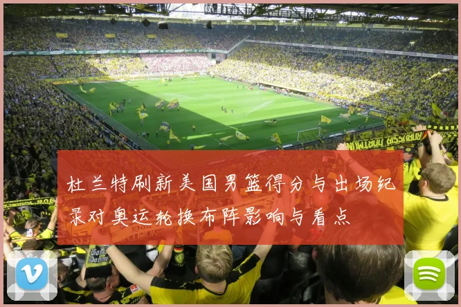 杜兰特刷新美国男篮得分与出场纪录对奥运轮换布阵影响与看点