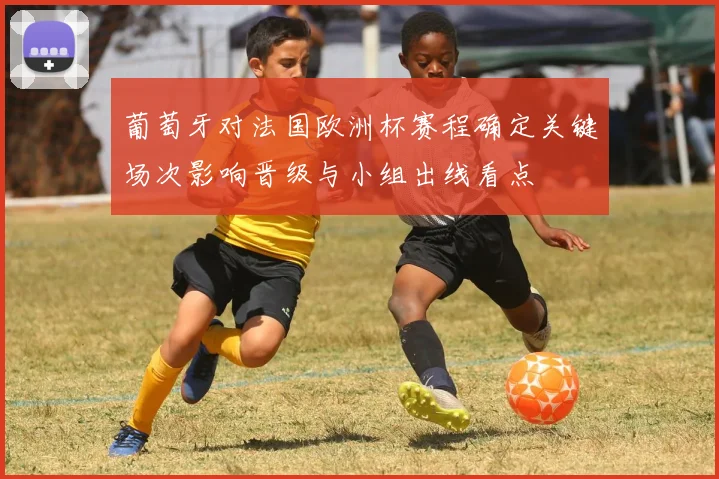 葡萄牙对法国欧洲杯赛程确定关键场次影响晋级与小组出线看点
