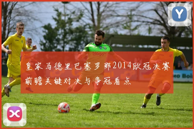 皇家马德里巴塞罗那2014欧冠决赛前瞻关键对决与争冠看点