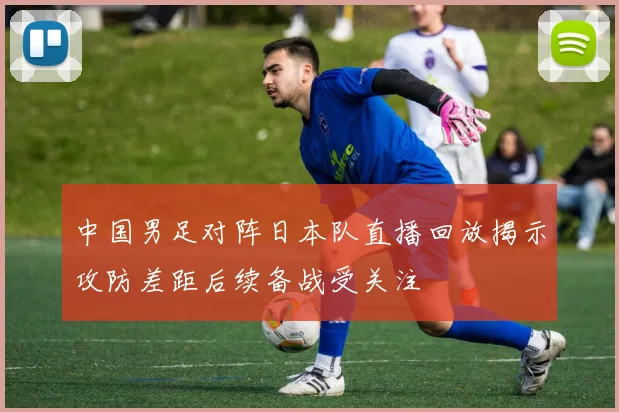 中国男足对阵日本队直播回放揭示攻防差距后续备战受关注