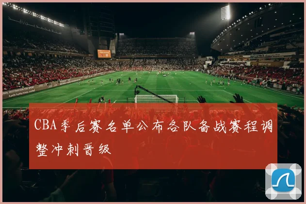 CBA季后赛名单公布各队备战赛程调整冲刺晋级