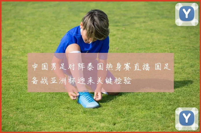 中国男足对阵泰国热身赛直播 国足备战亚洲杯迎来关键检验