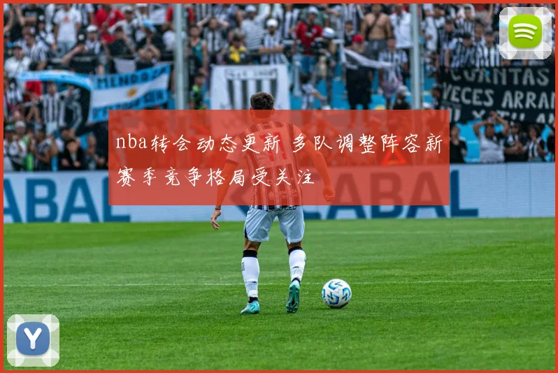 nba转会动态更新 多队调整阵容新赛季竞争格局受关注